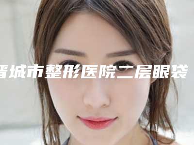 晋城市整形医院二层眼袋-晋城俏丽医学整形美容专科霸榜第一