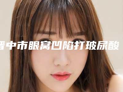 晋中市眼窝凹陷打玻尿酸价格(价目)现已公示-晋中市眼窝凹陷打玻尿酸术一般价格在多少左右