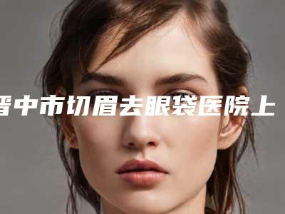 晋中市切眉去眼袋医院上榜清单前10位哪几家可靠(晋中鹰华医疗美容门诊部这份名单看了不亏)