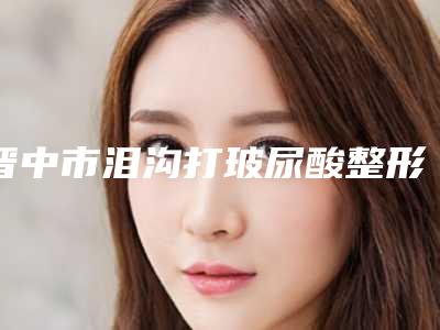 晋中市泪沟打玻尿酸整形美容外科价目表2025近期更新-近8个月均价为5797元