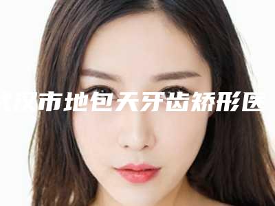 武汉市地包天牙齿矫形医院在榜名单前十佳都有哪些(武汉市地包天牙齿矫形口腔医院公立医美牵头)