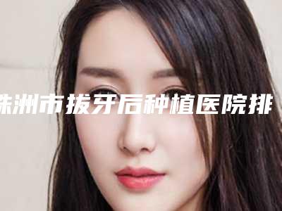 株洲市拔牙后种植医院排行top10新鲜榜单出炉(株洲晶钻口腔门诊部正规又有实力)