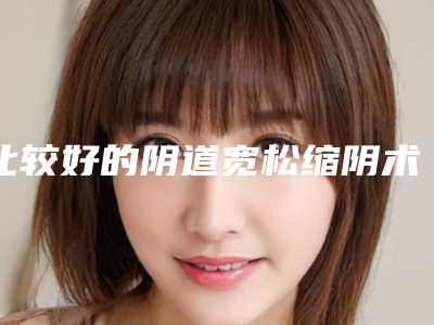 比较好的阴道宽松缩阴术医生景德镇市(杨院医生全新详细解析)