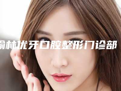 榆林优牙口腔整形门诊部怎么样-收费标准分享2025