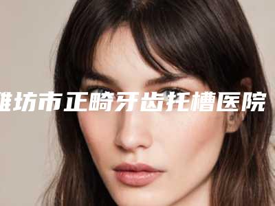 潍坊市正畸牙齿托槽医院排名榜前十强上榜推荐(潍坊市正畸牙齿托槽口腔医院公立私立靠谱合集)