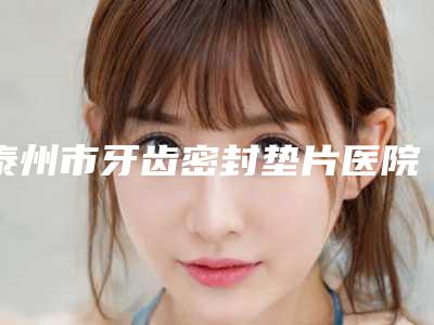 泰州市牙齿密封垫片医院排行榜前10强强榜出炉(泰州市牙齿密封垫片口腔医院去了都说好)
