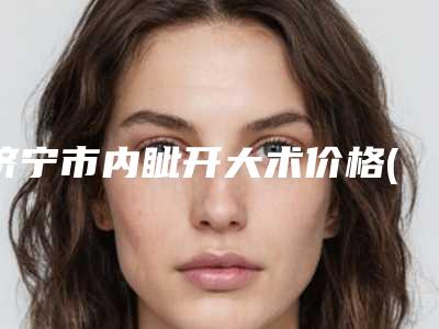 济宁市内眦开大术价格(价目)2025版曝光了立即收藏-济宁市内眦开大术价格行情