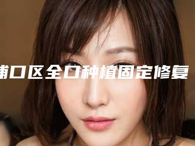 浦口区全口种植固定修复的医生哪个可靠(刘碧医生口碑实力对比盘点)