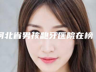 河北省男孩龅牙医院在榜名单深度点评(河北省男孩龅牙口腔医院收费不贵评价也好)