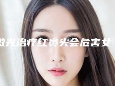 激光治疗红鼻头会危害女性的身体健康吗