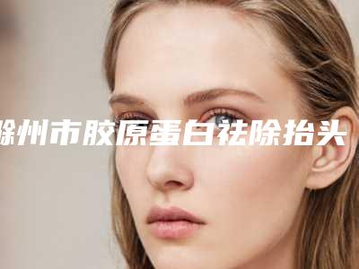 滁州市胶原蛋白祛除抬头纹医院top10实力名单发布(滁州市胶原蛋白祛除抬头纹整形医院)