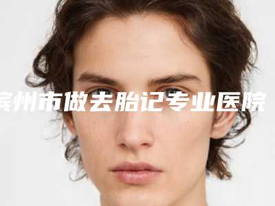 滨州市做去胎记专业医院-滨州市人民医院整形美容烧伤科各有技术特点