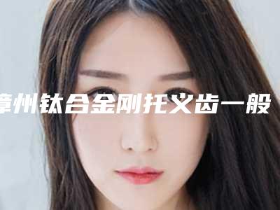 漳州钛合金刚托义齿一般需要费用是多少