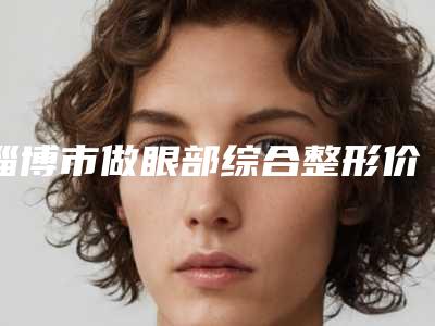 淄博市做眼部综合整形价格表下个月公布-淄博市做眼部综合整形具体费用是多少