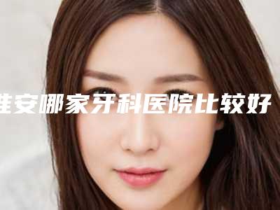 淮安哪家牙科医院比较好(淮安牙知道口腔医院怎么样)