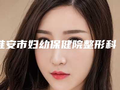 淮安市妇幼保健院整形科,淮安市丽都医疗美容口碑横评哪家好