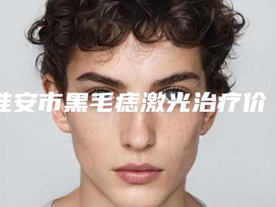 淮安市黑毛痣激光治疗价格表新版公布-淮安市黑毛痣激光治疗价格为什么不一致