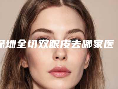 深圳全切双眼皮去哪家医院好（深圳全切双眼皮去哪家医院好些）