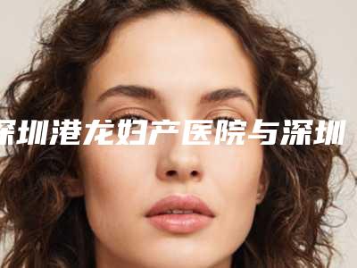 深圳港龙妇产医院与深圳新浩创美医疗美容门诊部哪位专家更厉害