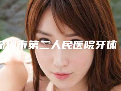深圳市第二人民医院牙体牙髓科怎么样-价位表项目2025曝光