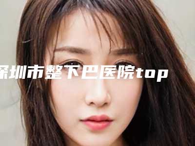 深圳市整下巴医院top10重磅盘点(深圳市整下巴整形医院)
