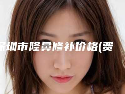 深圳市隆鼻修补价格(费用)清单2025清单一览-深圳市隆鼻修补价格行情