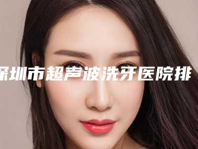 深圳市超声波洗牙医院排名榜前十已定(深圳市超声波洗牙口腔医院技术靠谱吗)