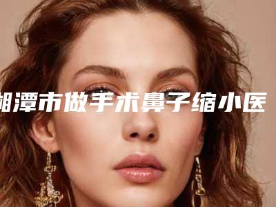 湘潭市做手术鼻子缩小医生排行推荐参考-左中华整形医生邓东坡网友满意度高