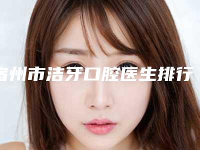 宿州市洁牙口腔医生排行榜top10强都是技术流派-宿州市洁牙医生扒一扒医生
