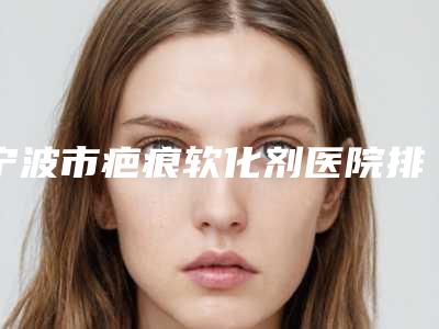 宁波市疤痕软化剂医院排行top10名单确立(宁波海曙爱美丽医疗美容整形医院看哪个医生技术好)