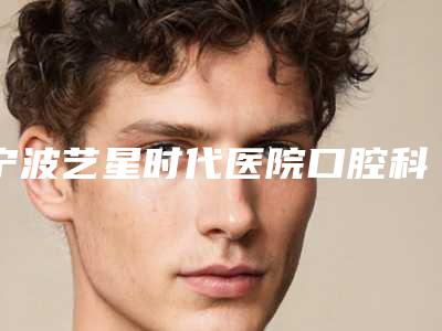 宁波艺星时代医院口腔科好不好-价格价位表年终钜惠