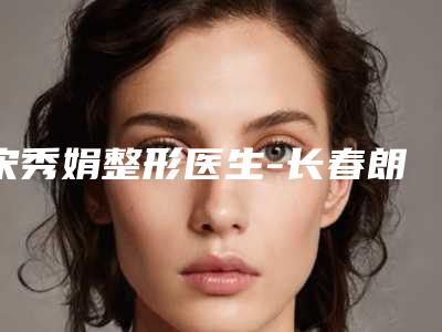 宋秀娟整形医生-长春朗妍整形美容医院宋秀娟医生玻尿酸丰下巴手术口碑擅长各不同