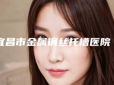 宜昌市金属钢丝托槽医院排名前十佳都在哪(宜昌市金属钢丝托槽口腔医院名气大)