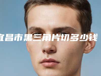 宜昌市黑三角片切多少钱-宜昌市黑三角片切医院上榜清单前十名权威上线