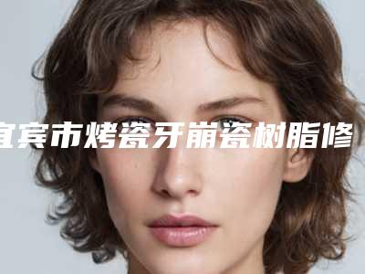 宜宾市烤瓷牙崩瓷树脂修复医院在榜清单一文简述(宜宾临港开发区广益牙科诊所是良心)