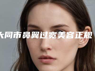 大同市鼻翼过宽美容正规医院-大同欧蔓柏林医疗美容诊所口碑_技术优势_效果一站式科普