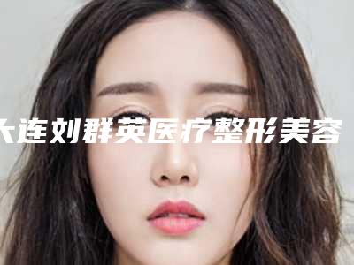 大连刘群英医疗整形美容医院,大连达美元辰医疗美容诊所口碑价格大PK