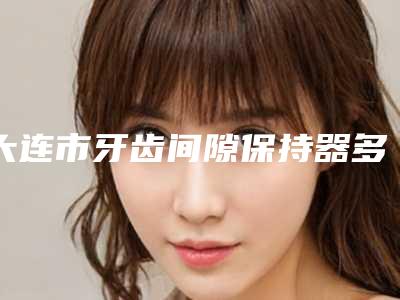 大连市牙齿间隙保持器多少钱-大连市牙齿间隙保持器医院在榜清单前十佳榜单如下
