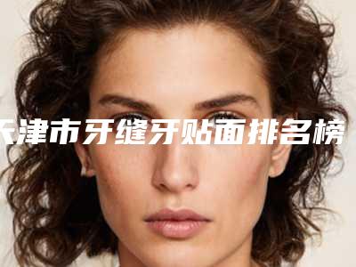 天津市牙缝牙贴面排名榜全是技术派-天津市牙缝牙贴面口腔医生