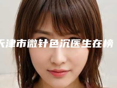 天津市微针色沉医生在榜清单前十佳排行预测-李章一整形医生位列10强医生推荐