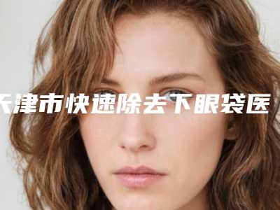 天津市快速除去下眼袋医院比较正规(天津市快速除去下眼袋医院排行榜大热门啊)