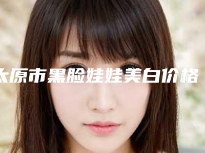 太原市黑脸娃娃美白价格表2025全新来袭速览(黑脸娃娃美白均价为:21321元)