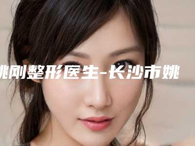 姚刚整形医生-长沙市姚刚医生耳垂缝合手术综合性更强