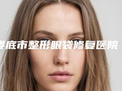 娄底市整形眼袋修复医院哪家口碑好-眼袋修复术要花费多少
