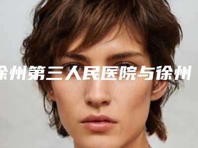 徐州第三人民医院与徐州艾俪尔医疗美容二强争霸看你选哪家