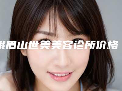 峨眉山世美美容诊所价格表(费用)新版倾情巨献附复合彩光嫩肤美肤案例