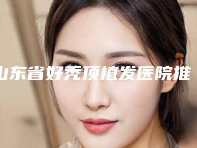 山东省好秃顶植发医院推荐:秃顶植发医院前30强哪个技术棒