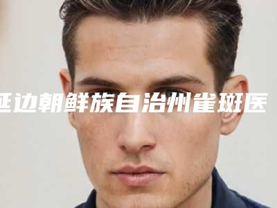 延边朝鲜族自治州雀斑医生排行十强实力评点(南美兰医生口碑实力测评)