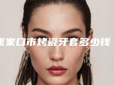 张家口市烤瓷牙套多少钱-张家口市烤瓷牙套医院排行榜前十佳都是哪些上榜