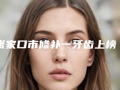 张家口市修补一牙齿上榜名单前十强一个不落-张家口市修补一牙齿口腔医生